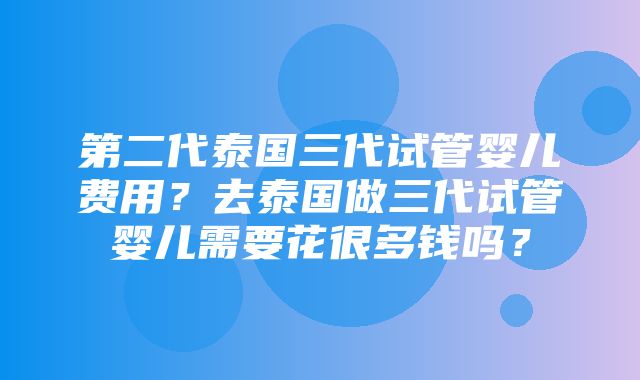 第二代泰国三代试管婴儿费用？去泰国做三代试管婴儿需要花很多钱吗？