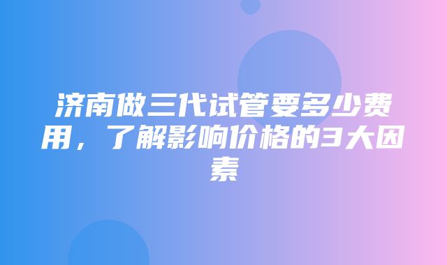 济南做三代试管要多少费用，了解影响价格的3大因素