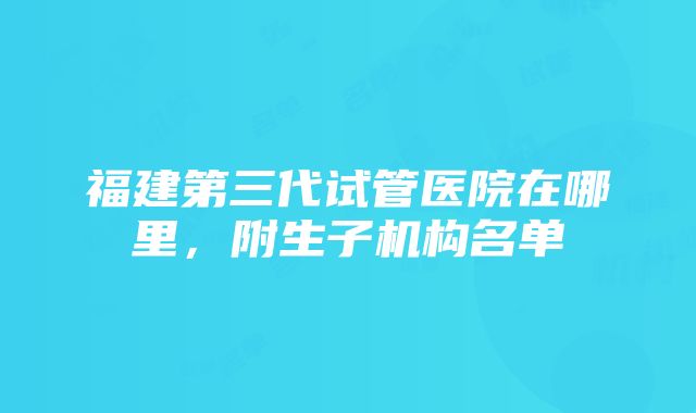 福建第三代试管医院在哪里，附生子机构名单