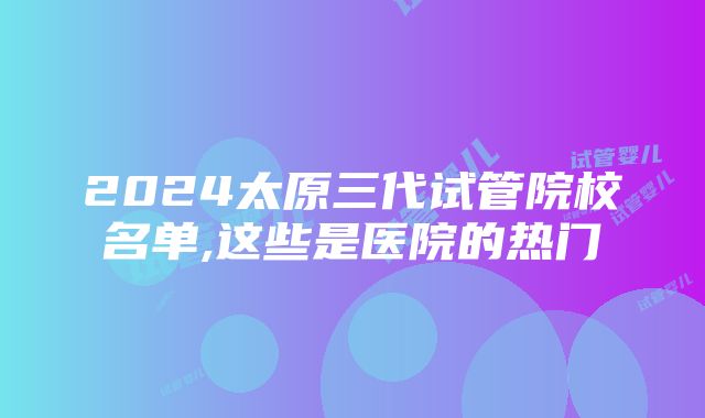 2024太原三代试管院校名单,这些是医院的热门