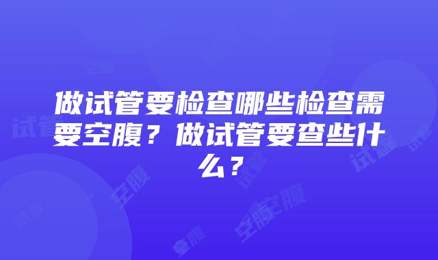 做试管要检查哪些检查需要空腹？做试管要查些什么？