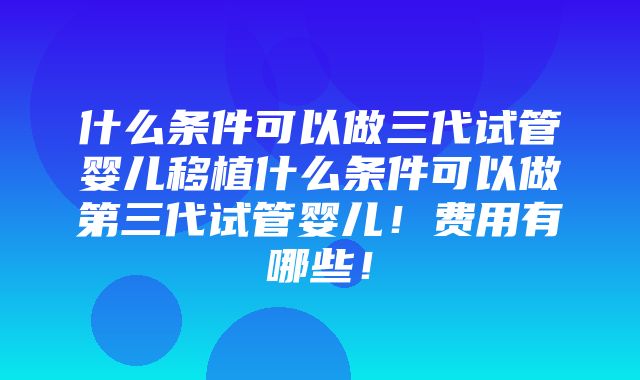 什么条件可以做三代试管婴儿移植什么条件可以做第三代试管婴儿！费用有哪些！