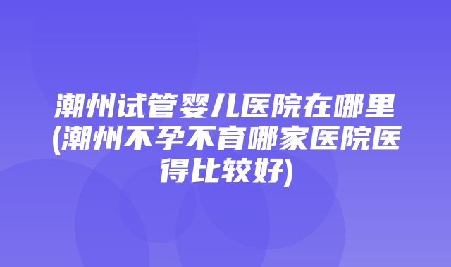 潮州试管婴儿医院在哪里(潮州不孕不育哪家医院医得比较好)