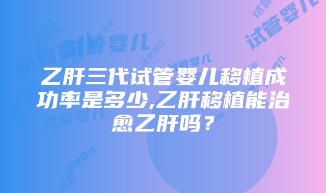 乙肝三代试管婴儿移植成功率是多少,乙肝移植能治愈乙肝吗？