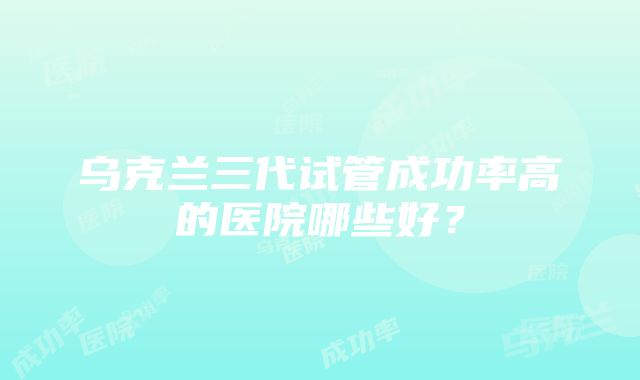 乌克兰三代试管成功率高的医院哪些好？