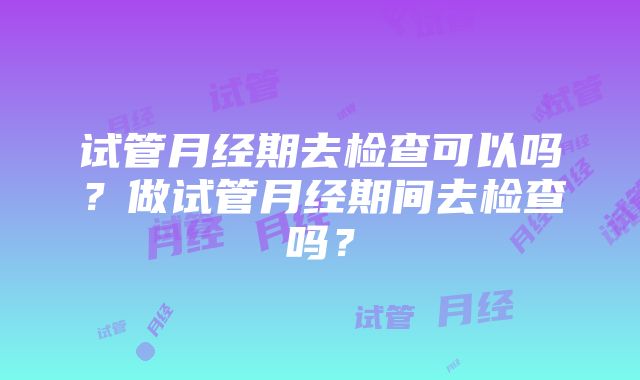 试管月经期去检查可以吗？做试管月经期间去检查吗？