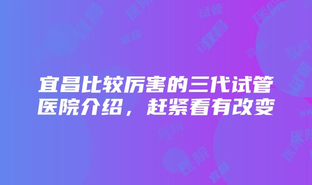 宜昌比较厉害的三代试管医院介绍，赶紧看有改变