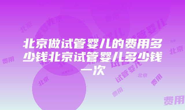 北京做试管婴儿的费用多少钱北京试管婴儿多少钱一次