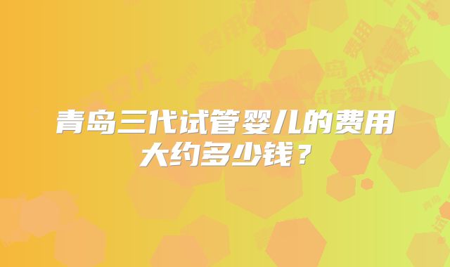 青岛三代试管婴儿的费用大约多少钱？