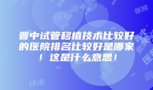 晋中试管移植技术比较好的医院排名比较好是哪家！这是什么意思！