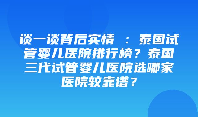 谈一谈背后实情 ：泰国试管婴儿医院排行榜？泰国三代试管婴儿医院选哪家医院较靠谱？