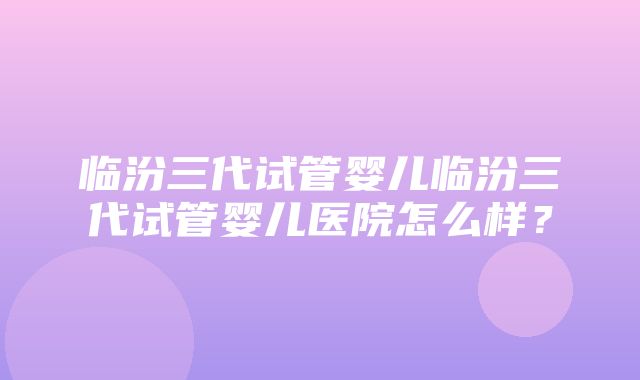 临汾三代试管婴儿临汾三代试管婴儿医院怎么样？