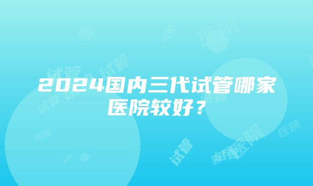 2024国内三代试管哪家医院较好？