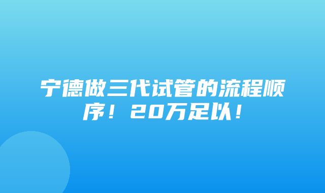 宁德做三代试管的流程顺序！20万足以！