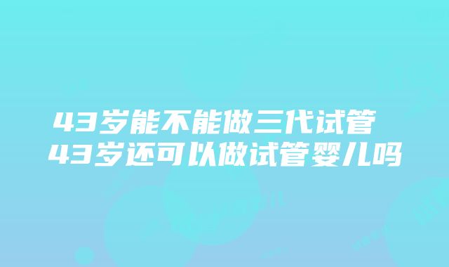 43岁能不能做三代试管 43岁还可以做试管婴儿吗