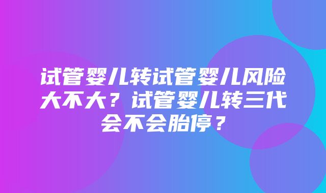 试管婴儿转试管婴儿风险大不大？试管婴儿转三代会不会胎停？