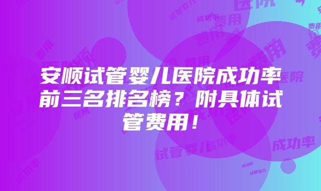 安顺试管婴儿医院成功率前三名排名榜？附具体试管费用！