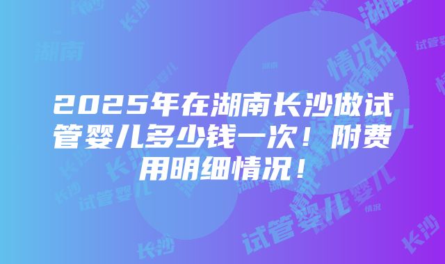 2025年在湖南长沙做试管婴儿多少钱一次！附费用明细情况！