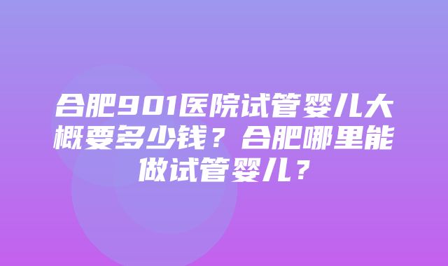 合肥901医院试管婴儿大概要多少钱？合肥哪里能做试管婴儿？