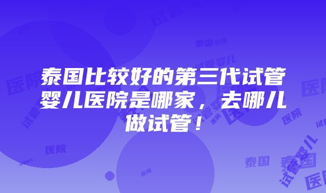 泰国比较好的第三代试管婴儿医院是哪家，去哪儿做试管！