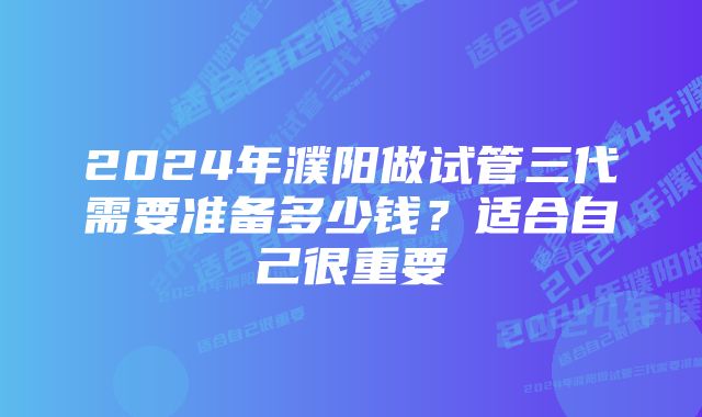 2024年濮阳做试管三代需要准备多少钱？适合自己很重要