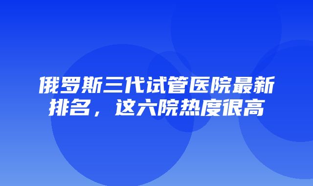 俄罗斯三代试管医院最新排名，这六院热度很高