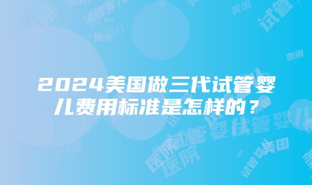 2024美国做三代试管婴儿费用标准是怎样的？