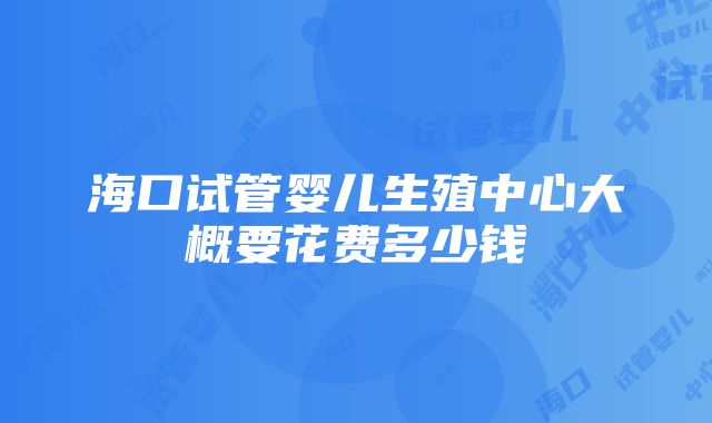 海口试管婴儿生殖中心大概要花费多少钱