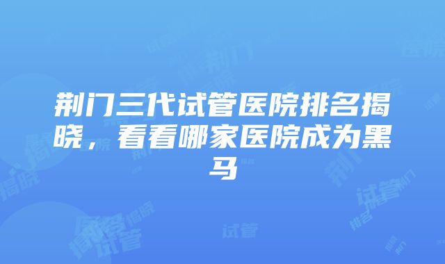 荆门三代试管医院排名揭晓，看看哪家医院成为黑马