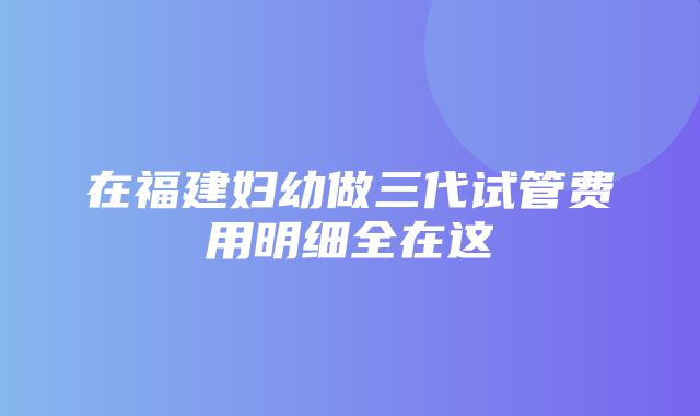 在福建妇幼做三代试管费用明细全在这