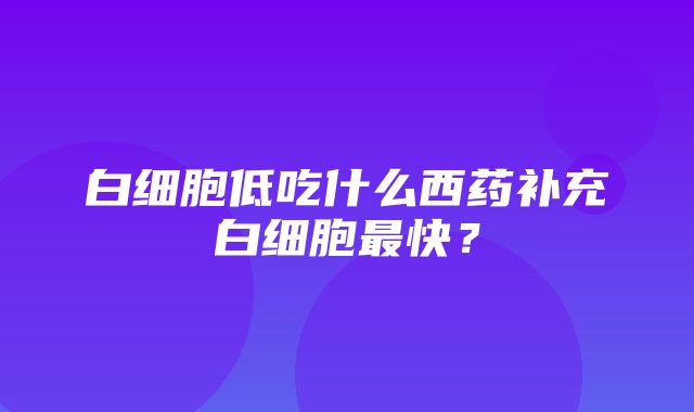 白细胞低吃什么西药补充白细胞最快？