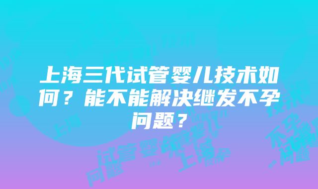 上海三代试管婴儿技术如何？能不能解决继发不孕问题？