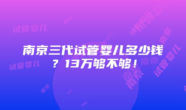 南京三代试管婴儿多少钱？13万够不够！