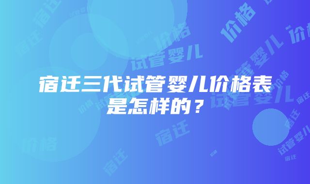 宿迁三代试管婴儿价格表是怎样的？