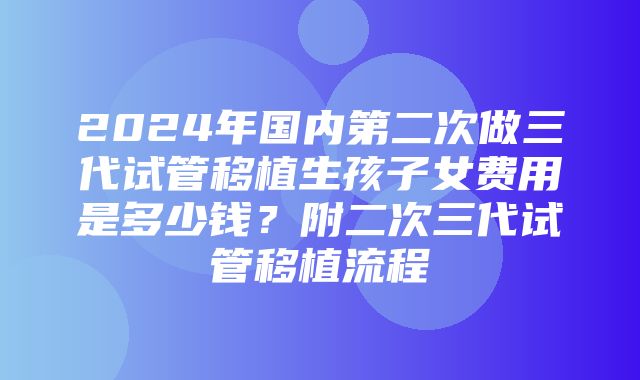 2024年国内第二次做三代试管移植生孩子女费用是多少钱？附二次三代试管移植流程