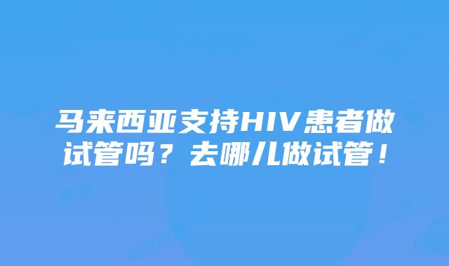 马来西亚支持HIV患者做试管吗？去哪儿做试管！