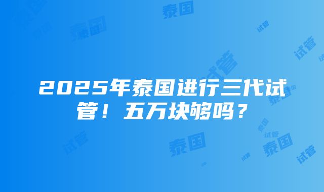 2025年泰国进行三代试管！五万块够吗？