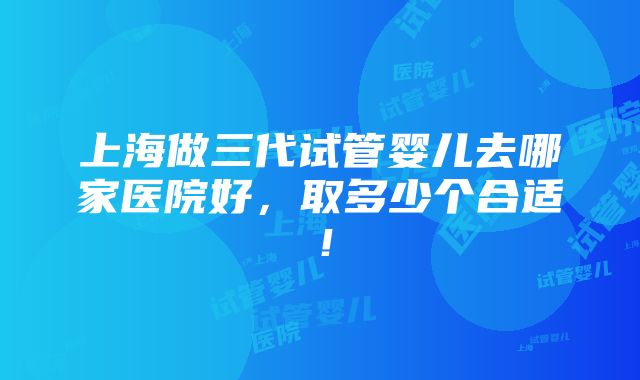 上海做三代试管婴儿去哪家医院好，取多少个合适！