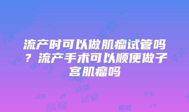 流产时可以做肌瘤试管吗？流产手术可以顺便做子宫肌瘤吗