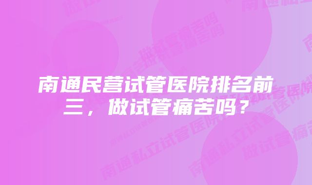 南通民营试管医院排名前三，做试管痛苦吗？