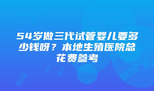 54岁做三代试管婴儿要多少钱呀？本地生殖医院总花费参考