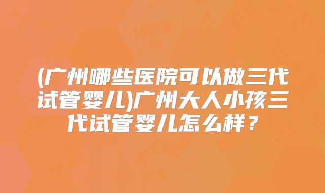 (广州哪些医院可以做三代试管婴儿)广州大人小孩三代试管婴儿怎么样？