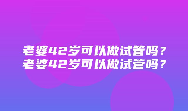 老婆42岁可以做试管吗？老婆42岁可以做试管吗？