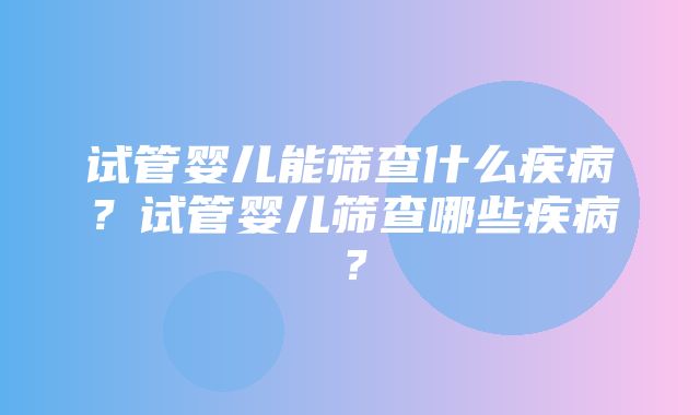 试管婴儿能筛查什么疾病？试管婴儿筛查哪些疾病？