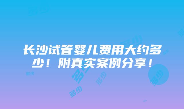 长沙试管婴儿费用大约多少！附真实案例分享！