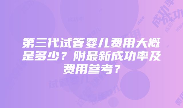 第三代试管婴儿费用大概是多少？附最新成功率及费用参考？