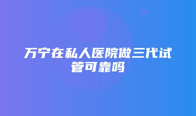 万宁在私人医院做三代试管可靠吗