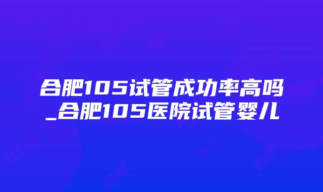 合肥105试管成功率高吗_合肥105医院试管婴儿