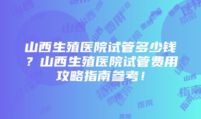 山西生殖医院试管多少钱？山西生殖医院试管费用攻略指南参考！