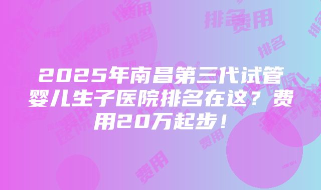 2025年南昌第三代试管婴儿生子医院排名在这？费用20万起步！